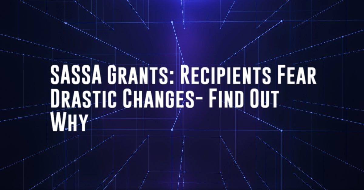 SASSA Grants: Recipients Fear Drastic Changes- Find Out Why